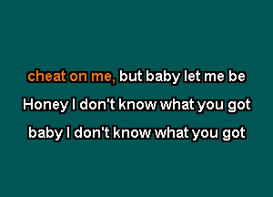 cheat on me, but baby let me be

Honeyl don't know what you got

baby I don't know what you got