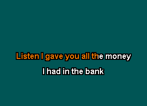 Listen I gave you all the money
I had in the bank