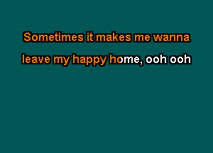 Sometimes it makes me wanna

leave my happy home, ooh ooh