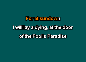 For at sundown

I will lay a dying, at the door

ofthe Fool's Paradise