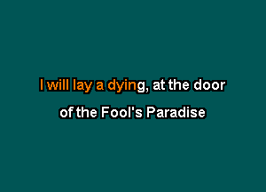 I will lay a dying, at the door

ofthe Fool's Paradise