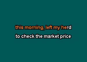this morning, left my herd

to check the market price