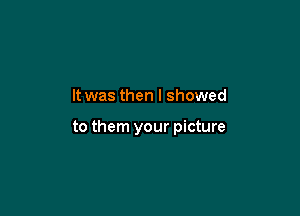 It was then I showed

to them your picture