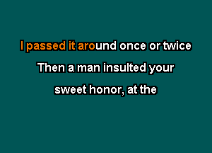 I passed it around once or twice

Then a man insulted your

sweet honor. at the