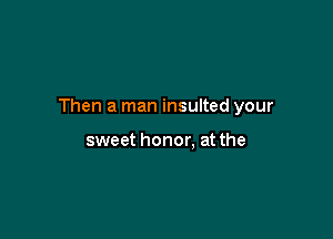 Then a man insulted your

sweet honor. at the