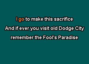 I go to make this sacrifice

And if ever you visit old Dodge City

rememberthe Fool's Paradise
