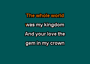 The whole world

was my kingdom

And your love the

gem in my crown