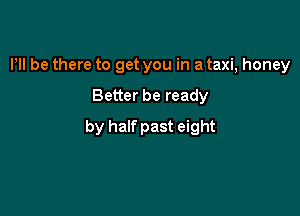 Pll be there to get you in a taxi, honey

Better be ready

by half past eight