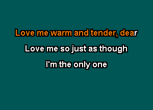 Love me warm and tender, dear

Love me so just as though

I'm the only one