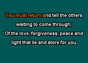 You must return and tell the others
waiting to come through,
0fthe love, forgiveness, peace and

light that lie and store for you