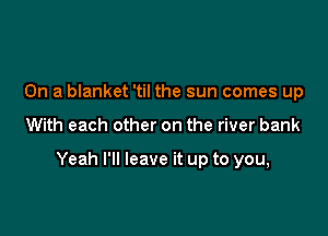On a blanket 'til the sun comes up

With each other on the river bank

Yeah I'll leave it up to you,