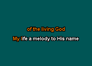 ofthe living God

My life a melody to His name