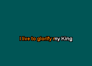 I live to glorify my King