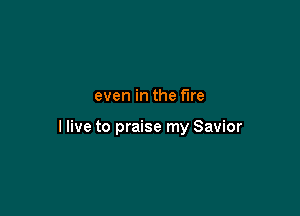 even in the fire

I live to praise my Savior