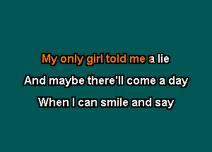 My only girl told me a lie

And maybe there'll come a day

When I can smile and say