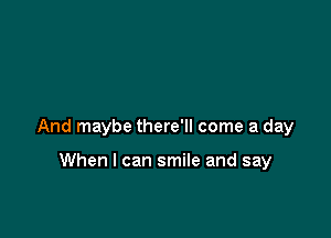 And maybe there'll come a day

When I can smile and say