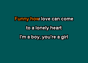 Funny how love can come

to a lonely heart

I'm a boy, you're a girl