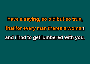 have a saying, so old but so true,
that for every man theres a woman

and i had to get lumbered with you.