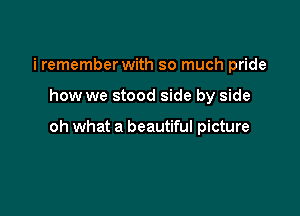 i remember with so much pride

how we stood side by side

oh what a beautiful picture