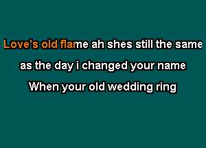 Love's old flame ah shes still the same
as the day i changed your name

When your old wedding ring