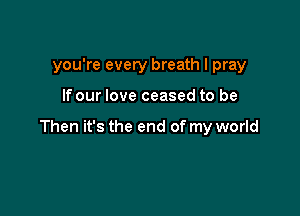you're every breath I pray

If our love ceased to be

Then it's the end of my world