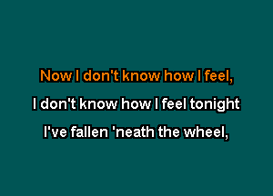 Now I don't know how I feel,

ldon't know how I feel tonight

I've fallen 'neath the wheel,
