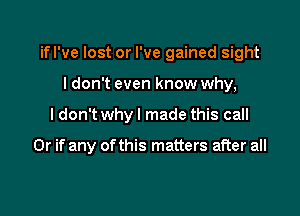 ifl've lost or I've gained sight

I don't even know why,
ldon't whyl made this call

Or if any ofthis matters after all