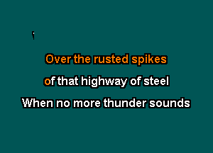 Overthe rusted spikes

of that highway of steel

When no more thunder sounds