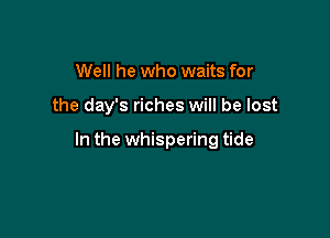 Well he who waits for

the day's riches will be lost

In the whispering tide