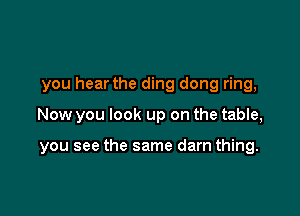 you hear the ding dong ring,

Now you look up on the table,

you see the same darn thing.