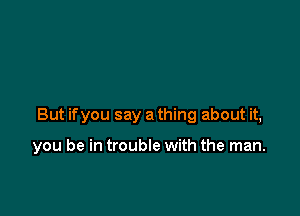 But if you say a thing about it,

you be in trouble with the man.