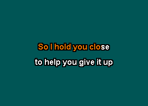 So I hold you close

to help you give it up