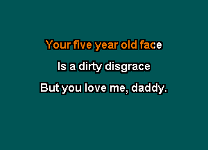 Your five year old face

Is a dirty disgrace

But you love me, daddy.