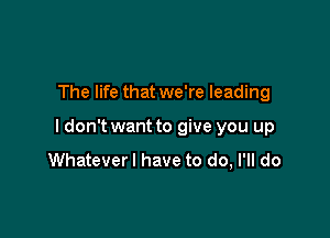 The life that we're leading

ldon't want to give you up
Whatever I have to do, I'll do
