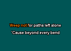 Weep not for paths left alone

'Cause beyond every bend