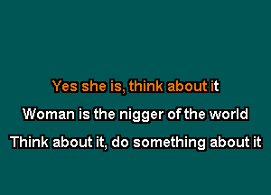 Yes she is, think about it

Woman is the nigger ofthe world

Think about it, do something about it