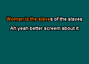 Woman is the slaves ofthe slaves

Ah yeah better screem about it