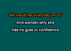 We insult her everyday on TV

And wonder why she

has no guts or confidence
