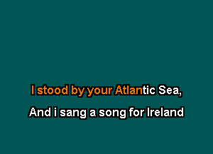 I stood by your Atlantic Sea,

And i sang a song for Ireland