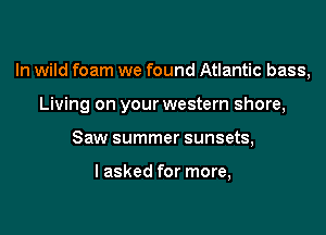 In wild foam we found Atlantic bass,

Living on your western shore,
Saw summer sunsets,

I asked for more,