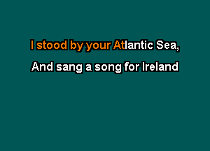 I stood by your Atlantic Sea,

And sang a song for Ireland