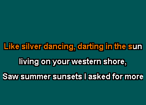 Like silver dancing, darting in the sun
living on your western shore,

Saw summer sunsets I asked for more