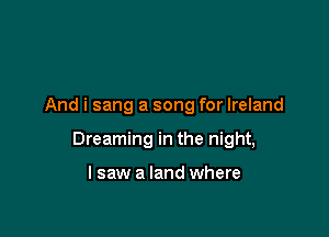 And i sang a song for Ireland

Dreaming in the night,

I saw a land where