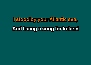 I stood by your Atlantic sea,

And I sang a song for Ireland