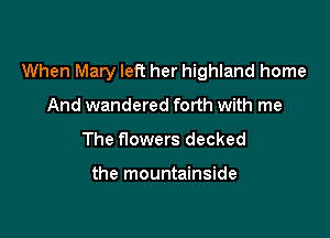 When Mary left her highland home

And wandered forth with me
The flowers decked

the mountainside