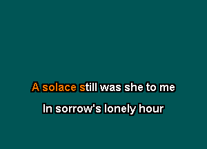 A solace still was she to me

In sorrow's lonely hour