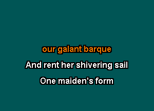 our galant barque

And rent her shivering sail

One maiden's form