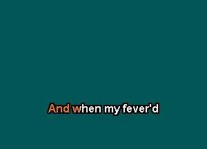 And when my fever'd
