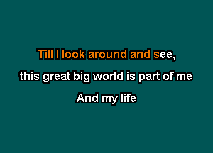 Till I look around and see,

this great big world is part of me

And my life