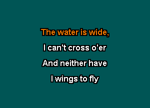 The water is wide,
I can't cross o'er

And neither have

lwings to f1y